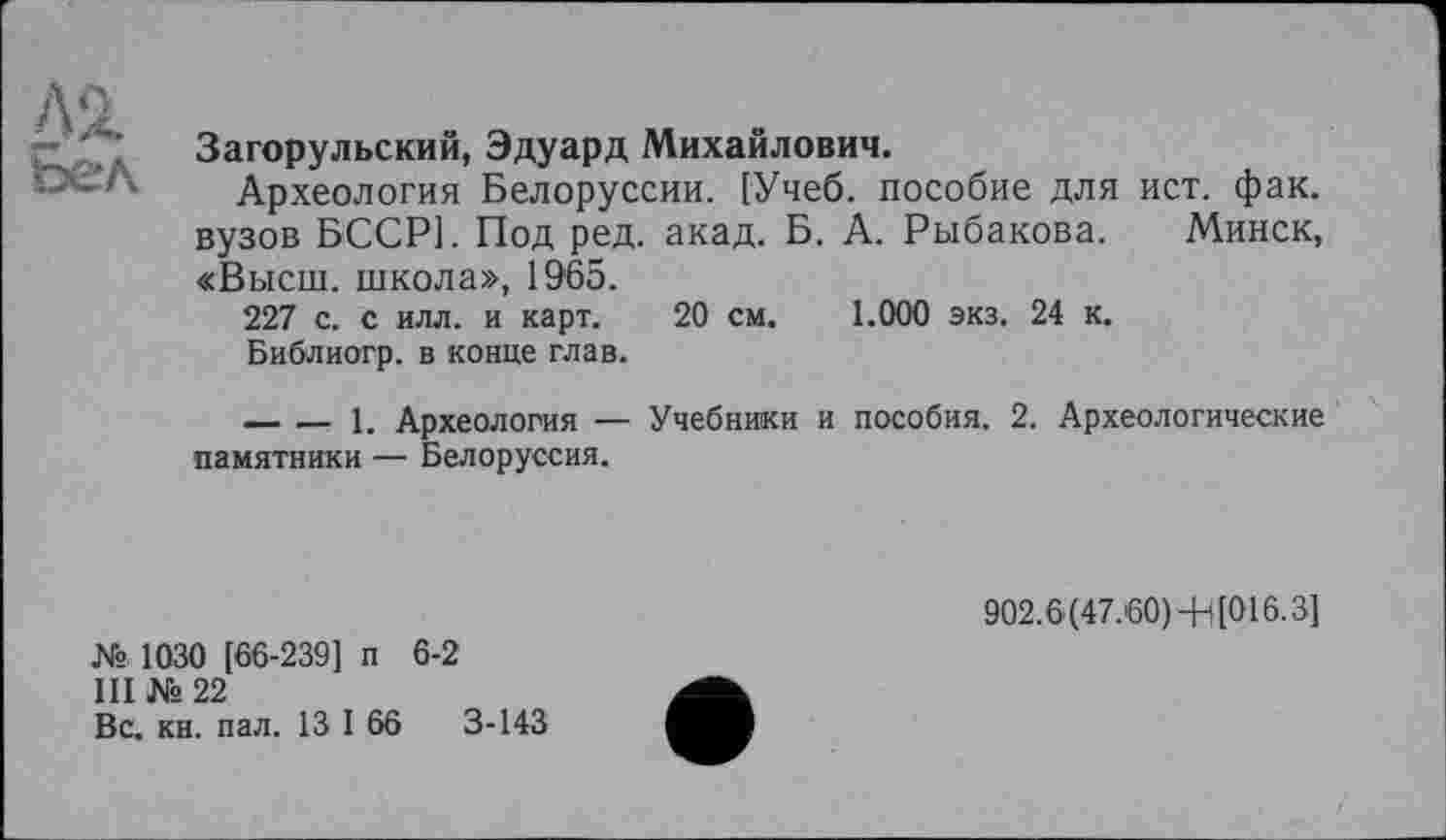 ﻿Лі
ьел
Загорульский, Эдуард Михайлович.
Археология Белоруссии. [Учеб, пособие для ист. фак. вузов БССР]. Под ред. акад. Б. А. Рыбакова. Минск, «Высш, школа», 1965.
227 с. с илл. и карт. 20 см. 1.000 экз. 24 к.
Библиогр. в конце глав.
---------- 1. Археология — Учебники и пособия. 2. Археологические памятники — Белоруссия.
№ 1030 [66-239] п 6-2
III № 22
Вс. кн. пал. 13 I 66	3-143
902.6(47.'60)-Н[016.3]